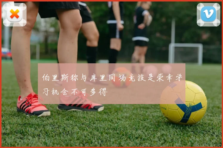 伯里斯称与库里同场竞技是荣幸学习机会不可多得