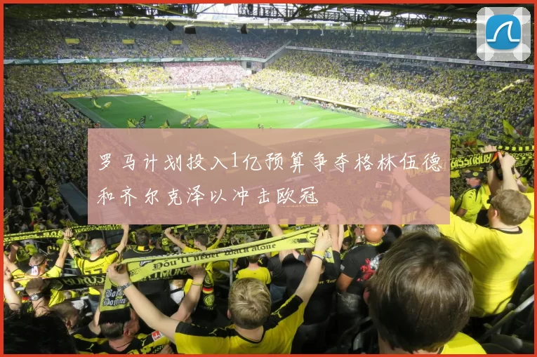 罗马计划投入1亿预算争夺格林伍德和齐尔克泽以冲击欧冠