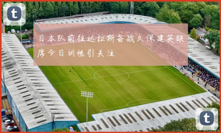 日本队前往达拉斯备战久保建英缺席今日训练引关注