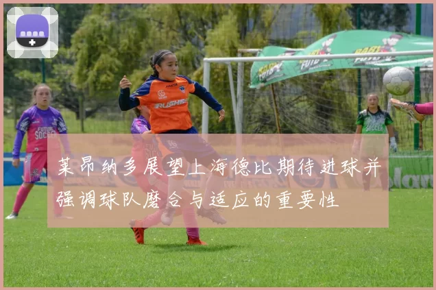 莱昂纳多展望上海德比期待进球并强调球队磨合与适应的重要性
