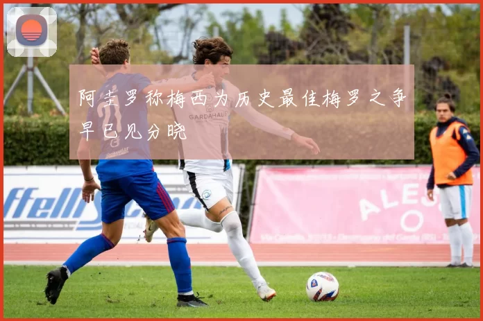 阿圭罗称梅西为历史最佳梅罗之争早已见分晓
