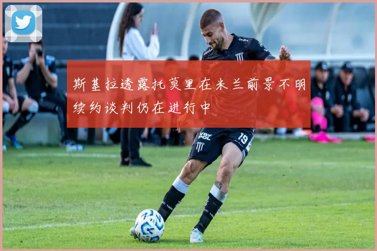 斯基拉透露托莫里在米兰前景不明续约谈判仍在进行中