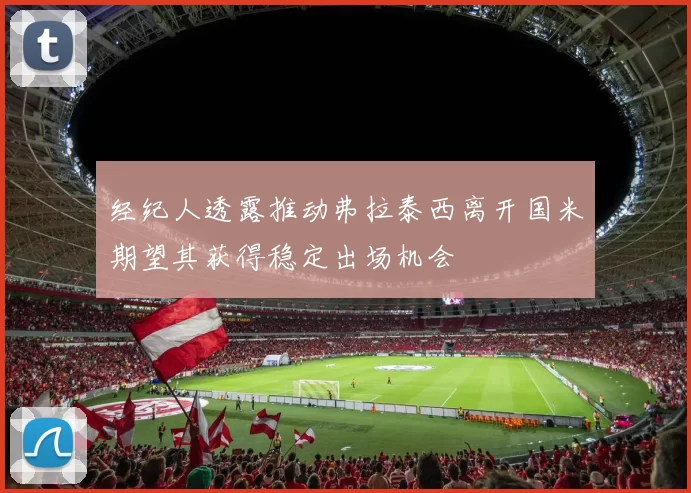 经纪人透露推动弗拉泰西离开国米期望其获得稳定出场机会