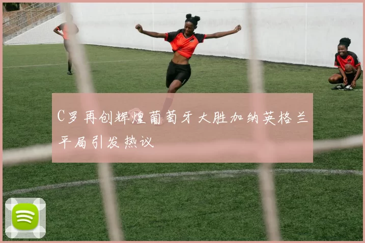 C罗再创辉煌葡萄牙大胜加纳英格兰平局引发热议