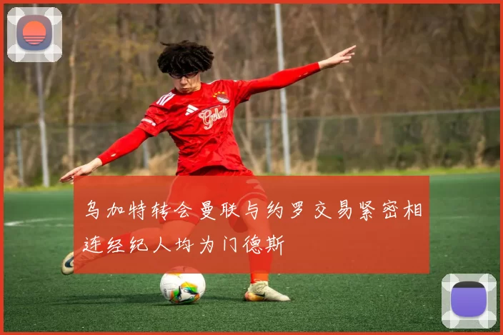 乌加特转会曼联与约罗交易紧密相连经纪人均为门德斯