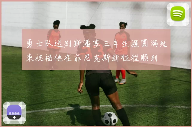 勇士队送别斯潘塞三年生涯圆满结束祝福他在菲尼克斯新征程顺利