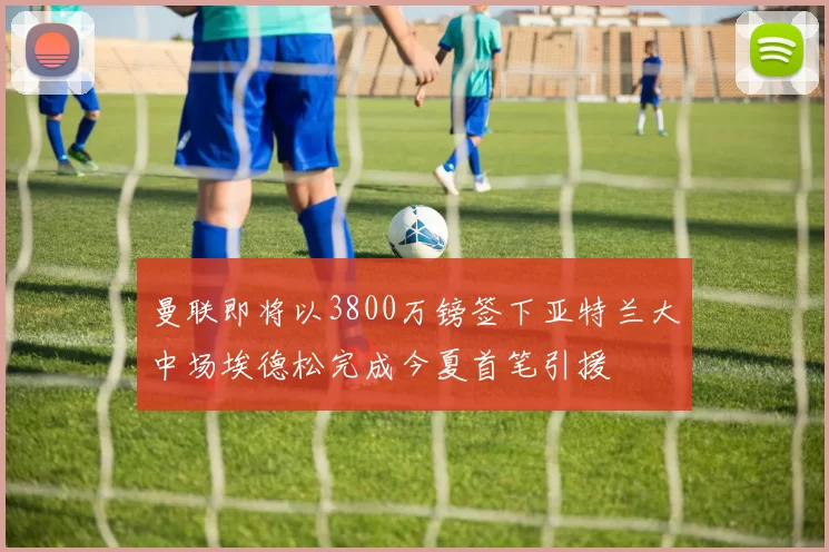 曼联即将以3800万镑签下亚特兰大中场埃德松完成今夏首笔引援