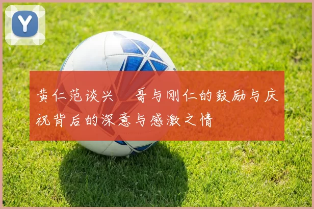 黄仁范谈兴慜哥与刚仁的鼓励与庆祝背后的深意与感激之情