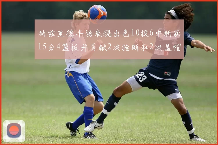 纳兹里德半场表现出色10投6中斩获15分4篮板并贡献2次抢断和2次盖帽