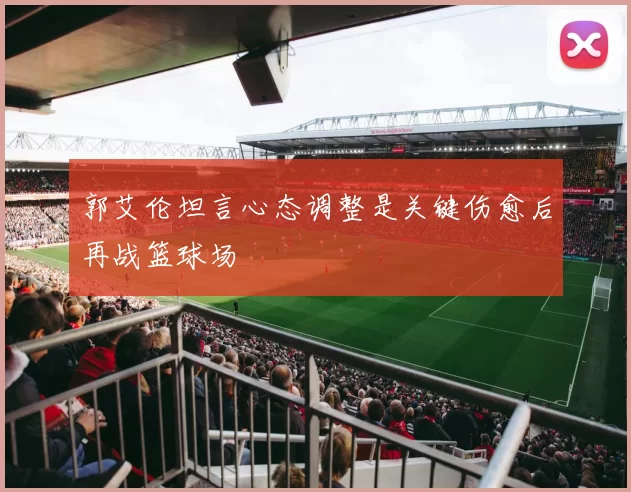 郭艾伦坦言心态调整是关键伤愈后再战篮球场