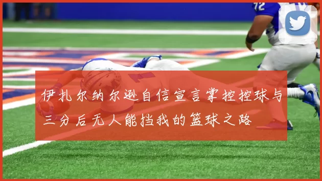 伊扎尔纳尔逊自信宣言掌控控球与三分后无人能挡我的篮球之路