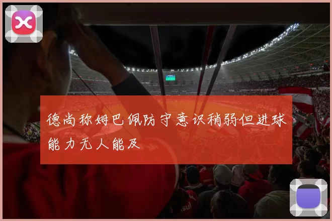 德尚称姆巴佩防守意识稍弱但进球能力无人能及