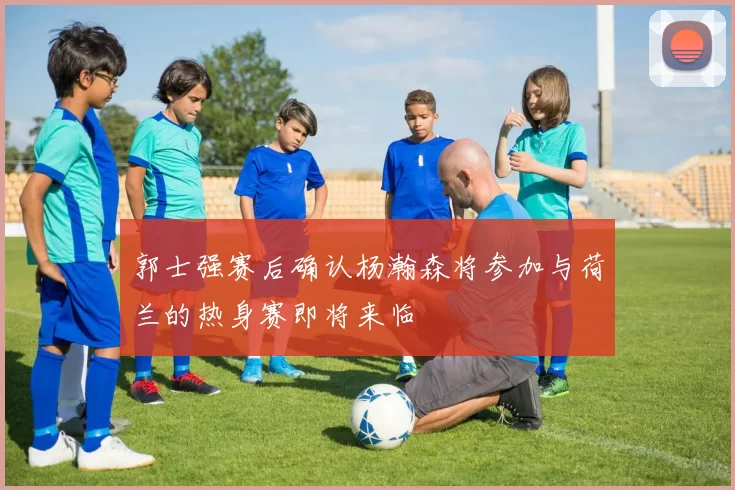 郭士强赛后确认杨瀚森将参加与荷兰的热身赛即将来临