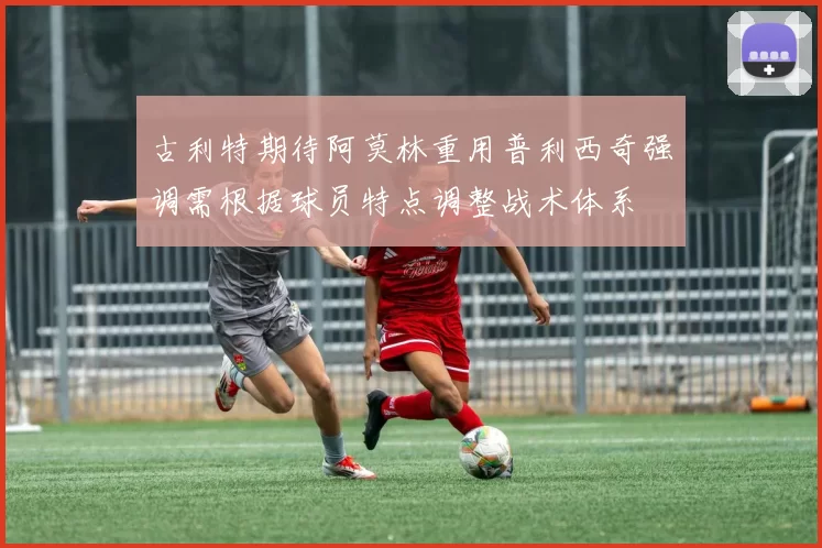 古利特期待阿莫林重用普利西奇强调需根据球员特点调整战术体系
