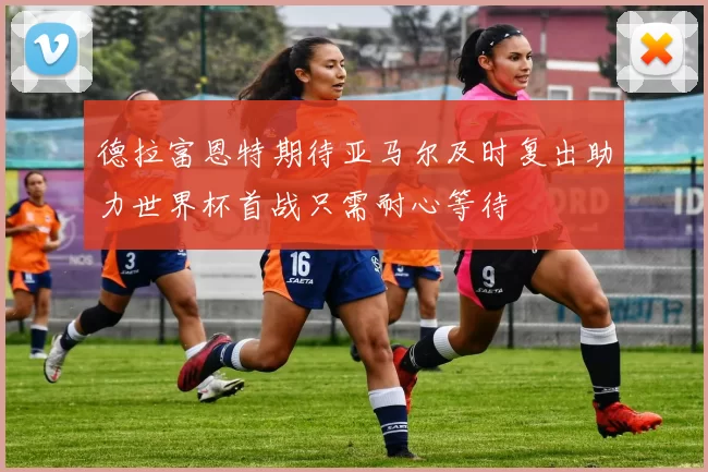 德拉富恩特期待亚马尔及时复出助力世界杯首战只需耐心等待
