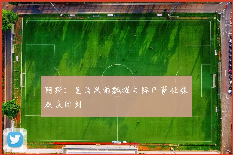 阿斯：皇马风雨飘摇之际巴萨社媒欢庆时刻