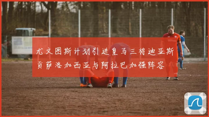 尤文图斯计划引进皇马三将迪亚斯贡萨洛加西亚与阿拉巴加强阵容