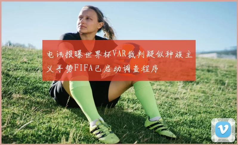 电讯报曝世界杯VAR裁判疑似种族主义手势FIFA已启动调查程序