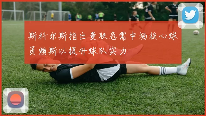 斯科尔斯指出曼联急需中场核心球员赖斯以提升球队实力