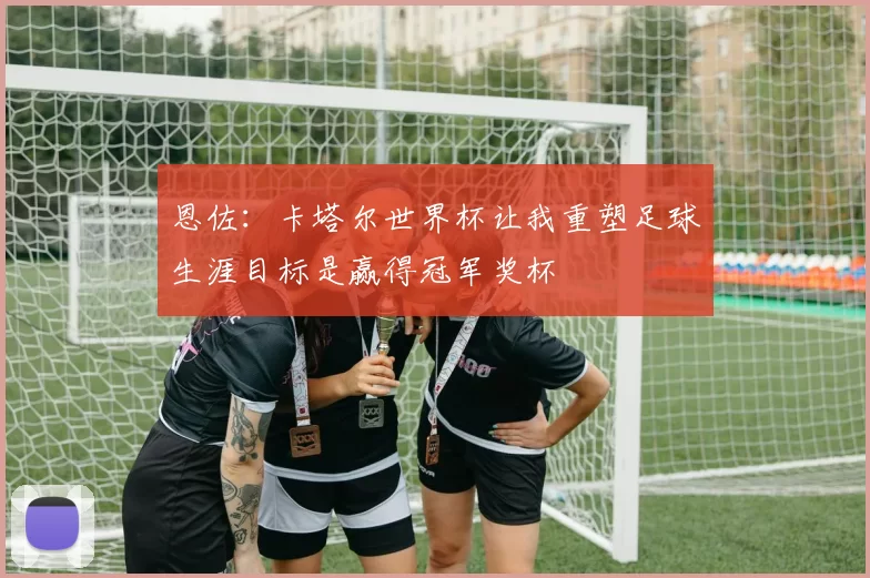 恩佐：卡塔尔世界杯让我重塑足球生涯目标是赢得冠军奖杯