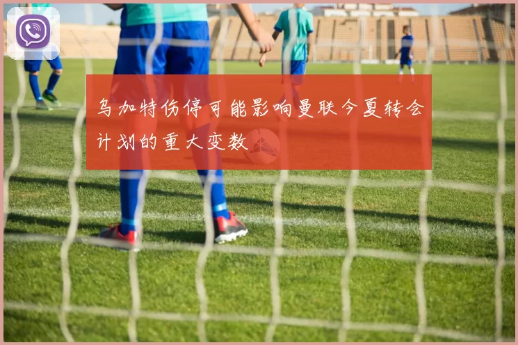 乌加特伤停可能影响曼联今夏转会计划的重大变数