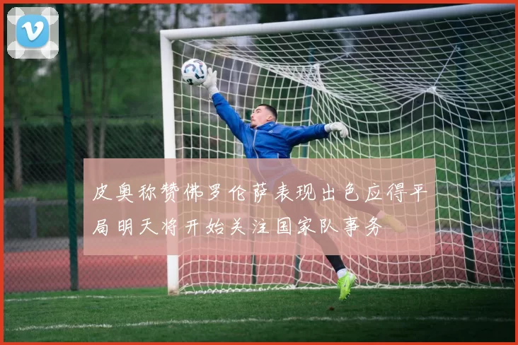 皮奥称赞佛罗伦萨表现出色应得平局明天将开始关注国家队事务