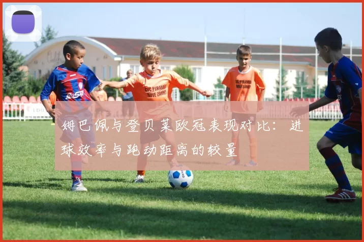 姆巴佩与登贝莱欧冠表现对比：进球效率与跑动距离的较量