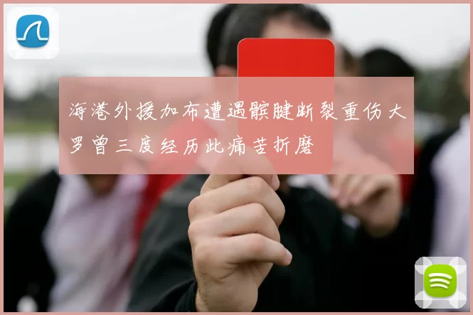 海港外援加布遭遇髌腱断裂重伤大罗曾三度经历此痛苦折磨