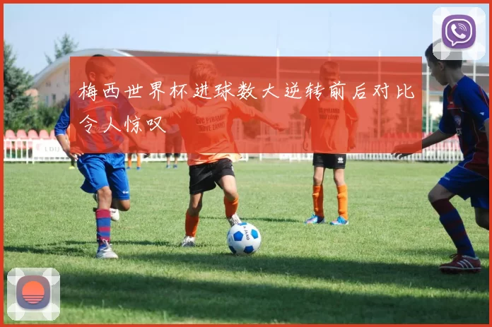 梅西世界杯进球数大逆转前后对比令人惊叹