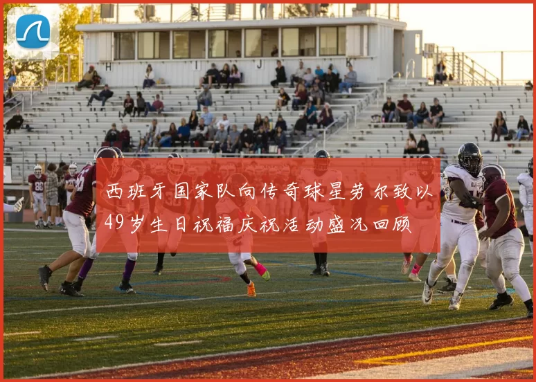 西班牙国家队向传奇球星劳尔致以49岁生日祝福庆祝活动盛况回顾