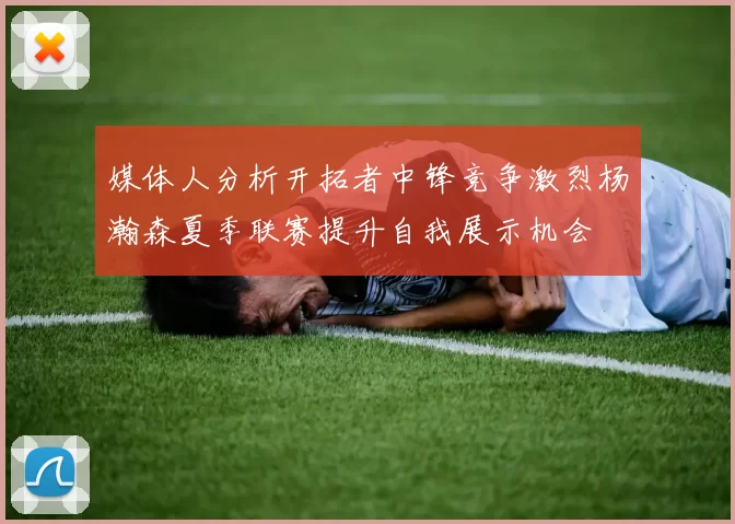媒体人分析开拓者中锋竞争激烈杨瀚森夏季联赛提升自我展示机会