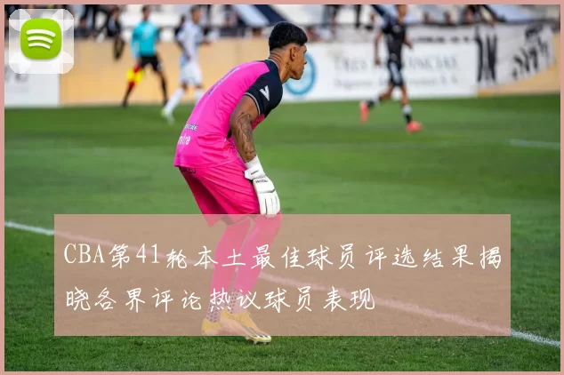 CBA第41轮本土最佳球员评选结果揭晓各界评论热议球员表现