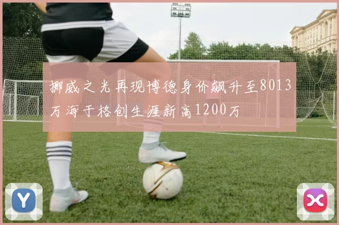 挪威之光再现博德身价飙升至8013万海于格创生涯新高1200万