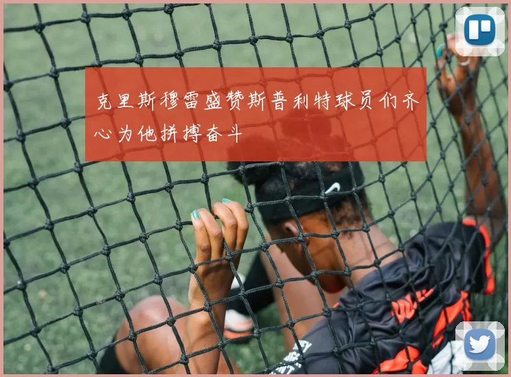 克里斯穆雷盛赞斯普利特球员们齐心为他拼搏奋斗