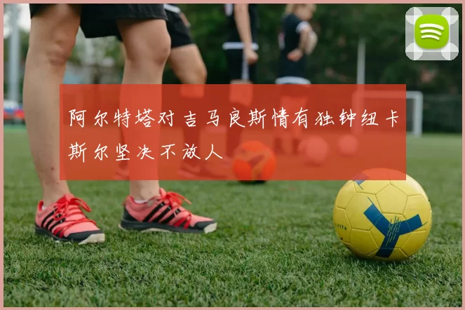 阿尔特塔对吉马良斯情有独钟纽卡斯尔坚决不放人