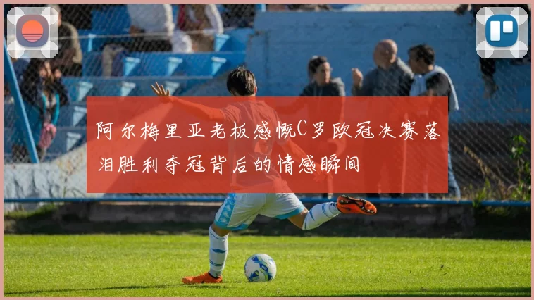 阿尔梅里亚老板感慨C罗欧冠决赛落泪胜利夺冠背后的情感瞬间