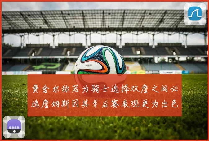 费舍尔称若为骑士选择双詹之间必选詹姆斯因其季后赛表现更为出色
