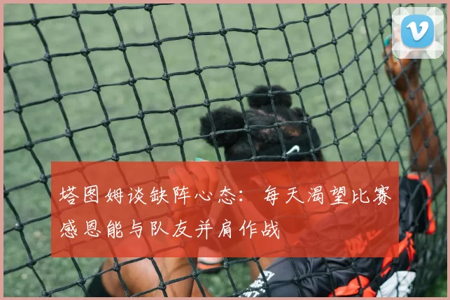 塔图姆谈缺阵心态：每天渴望比赛感恩能与队友并肩作战