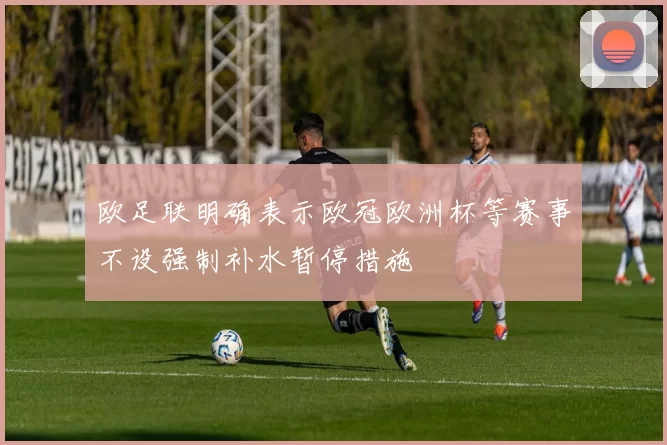 欧足联明确表示欧冠欧洲杯等赛事不设强制补水暂停措施